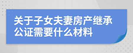 关于子女夫妻房产继承公证需要什么材料