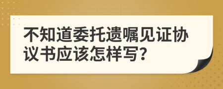 不知道委托遗嘱见证协议书应该怎样写？