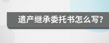 遗产继承委托书怎么写？