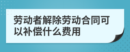 劳动者解除劳动合同可以补偿什么费用