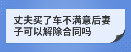 丈夫买了车不满意后妻子可以解除合同吗