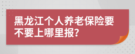 黑龙江个人养老保险要不要上哪里报？