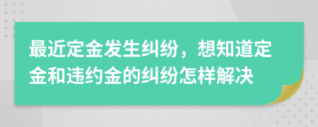 最近定金发生纠纷，想知道定金和违约金的纠纷怎样解决