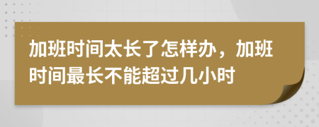 加班时间太长了怎样办，加班时间最长不能超过几小时