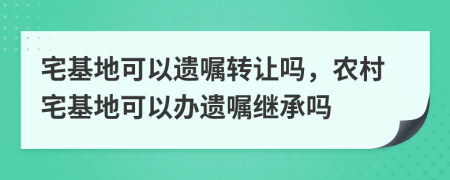 宅基地可以遗嘱转让吗，农村宅基地可以办遗嘱继承吗