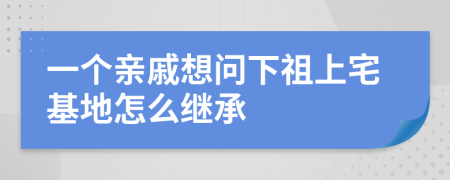 一个亲戚想问下祖上宅基地怎么继承