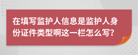 在填写监护人信息是监护人身份证件类型啊这一栏怎么写？