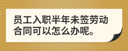 员工入职半年未签劳动合同可以怎么办呢。