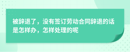 被辞退了，没有签订劳动合同辞退的话是怎样办，怎样处理的呢