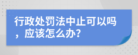 行政处罚法中止可以吗，应该怎么办？