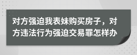 对方强迫我表妹购买房子，对方违法行为强迫交易罪怎样办