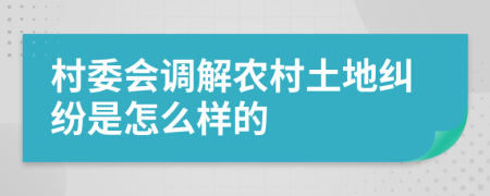 村委会调解农村土地纠纷是怎么样的