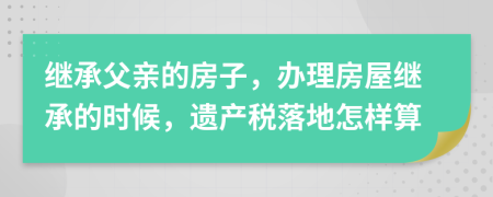 继承父亲的房子，办理房屋继承的时候，遗产税落地怎样算