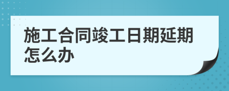 施工合同竣工日期延期怎么办