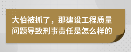 大伯被抓了，那建设工程质量问题导致刑事责任是怎么样的