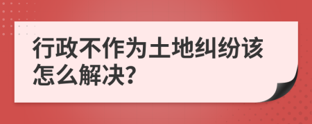 行政不作为土地纠纷该怎么解决？