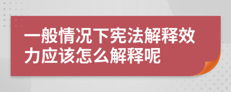 一般情况下宪法解释效力应该怎么解释呢