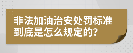 非法加油治安处罚标准到底是怎么规定的？