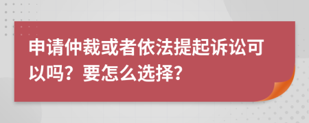 申请仲裁或者依法提起诉讼可以吗？要怎么选择？