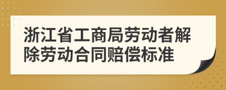 浙江省工商局劳动者解除劳动合同赔偿标准