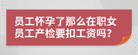 员工怀孕了那么在职女员工产检要扣工资吗？