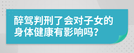 醉驾判刑了会对子女的身体健康有影响吗？