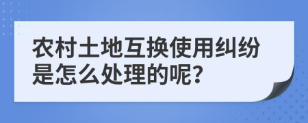 农村土地互换使用纠纷是怎么处理的呢？