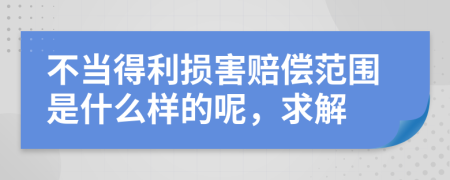 不当得利损害赔偿范围是什么样的呢，求解