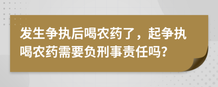 发生争执后喝农药了，起争执喝农药需要负刑事责任吗？