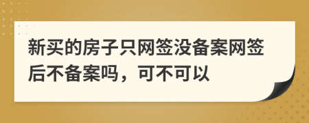 新买的房子只网签没备案网签后不备案吗，可不可以