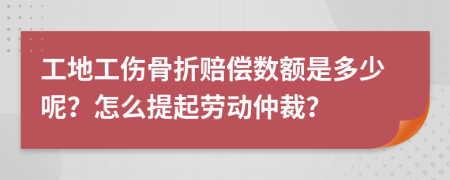 工地工伤骨折赔偿数额是多少呢？怎么提起劳动仲裁？