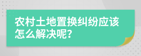 农村土地置换纠纷应该怎么解决呢？