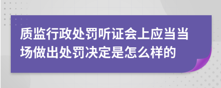 质监行政处罚听证会上应当当场做出处罚决定是怎么样的