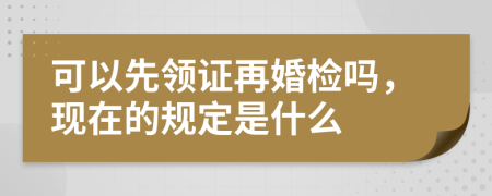 可以先领证再婚检吗，现在的规定是什么