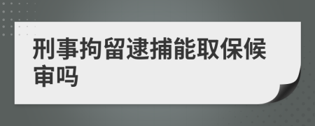刑事拘留逮捕能取保候审吗