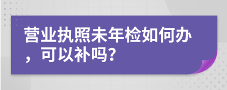 营业执照未年检如何办，可以补吗？