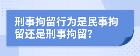 刑事拘留行为是民事拘留还是刑事拘留？