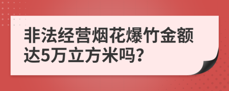 非法经营烟花爆竹金额达5万立方米吗？