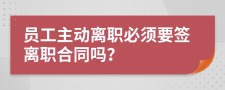 员工主动离职必须要签离职合同吗？