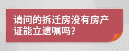 请问的拆迁房没有房产证能立遗嘱吗？