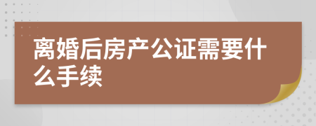 离婚后房产公证需要什么手续