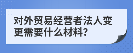 对外贸易经营者法人变更需要什么材料？