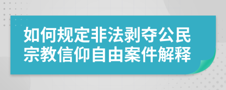 如何规定非法剥夺公民宗教信仰自由案件解释