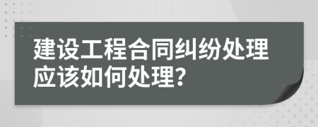 建设工程合同纠纷处理应该如何处理？