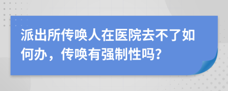 派出所传唤人在医院去不了如何办，传唤有强制性吗？