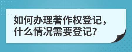 如何办理著作权登记，什么情况需要登记？