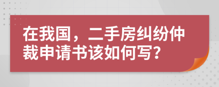 在我国，二手房纠纷仲裁申请书该如何写？