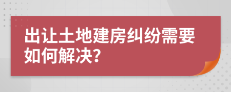 出让土地建房纠纷需要如何解决？