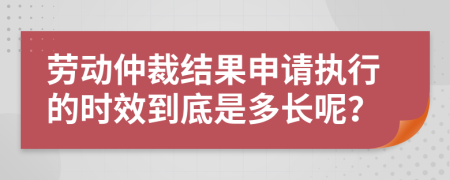 劳动仲裁结果申请执行的时效到底是多长呢？