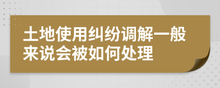 土地使用纠纷调解一般来说会被如何处理